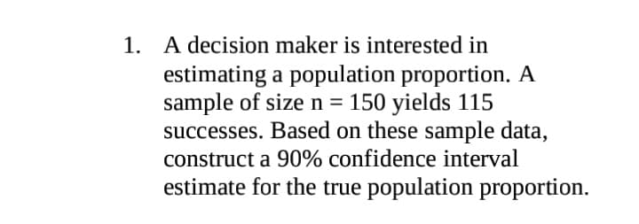 1. A decision maker is interested in
estimating a population proportion. A
sample of size n = 150 yields 115
successes. Based on these sample data,
construct a 90% confidence interval
estimate for the true population proportion.
%3D
