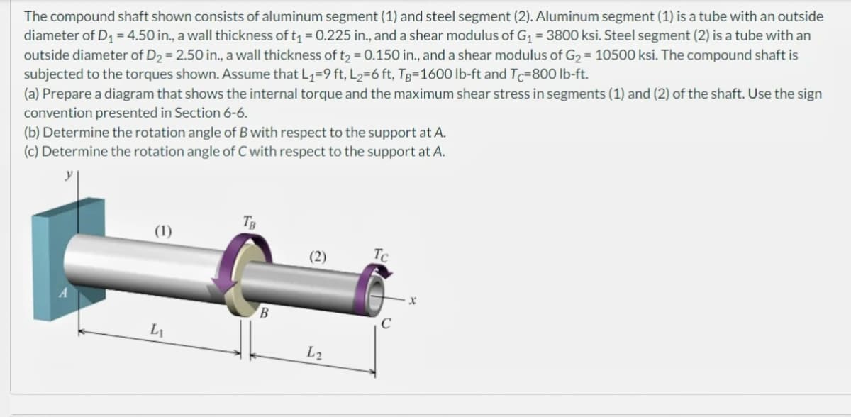 The compound shaft shown consists of aluminum segment (1) and steel segment (2). Aluminum segment (1) is a tube with an outside
diameter of D₁ = 4.50 in., a wall thickness of t₁ = 0.225 in., and a shear modulus of G₁ = 3800 ksi. Steel segment (2) is a tube with an
outside diameter of D₂ = 2.50 in., a wall thickness of t₂ = 0.150 in., and a shear modulus of G₂ = 10500 ksi. The compound shaft is
subjected to the torques shown. Assume that L₁=9 ft, L₂=6 ft, Tg-1600 lb-ft and Tc-800 lb-ft.
(a) Prepare a diagram that shows the internal torque and the maximum shear stress in segments (1) and (2) of the shaft. Use the sign
convention presented in Section 6-6.
(b) Determine the rotation angle of B with respect to the support at A.
(c) Determine the rotation angle of C with respect to the support at A.
(1)
L₁
TB
B
(2)
L2
Tc