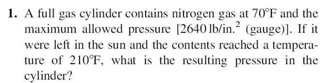 1. A full gas cylinder contains nitrogen gas at 70°F and the
maximum allowed pressure [2640 lb/in.² (gauge)]. If it
were left in the sun and the contents reached a tempera-
ture of 210°F, what is the resulting pressure in the
cylinder?
