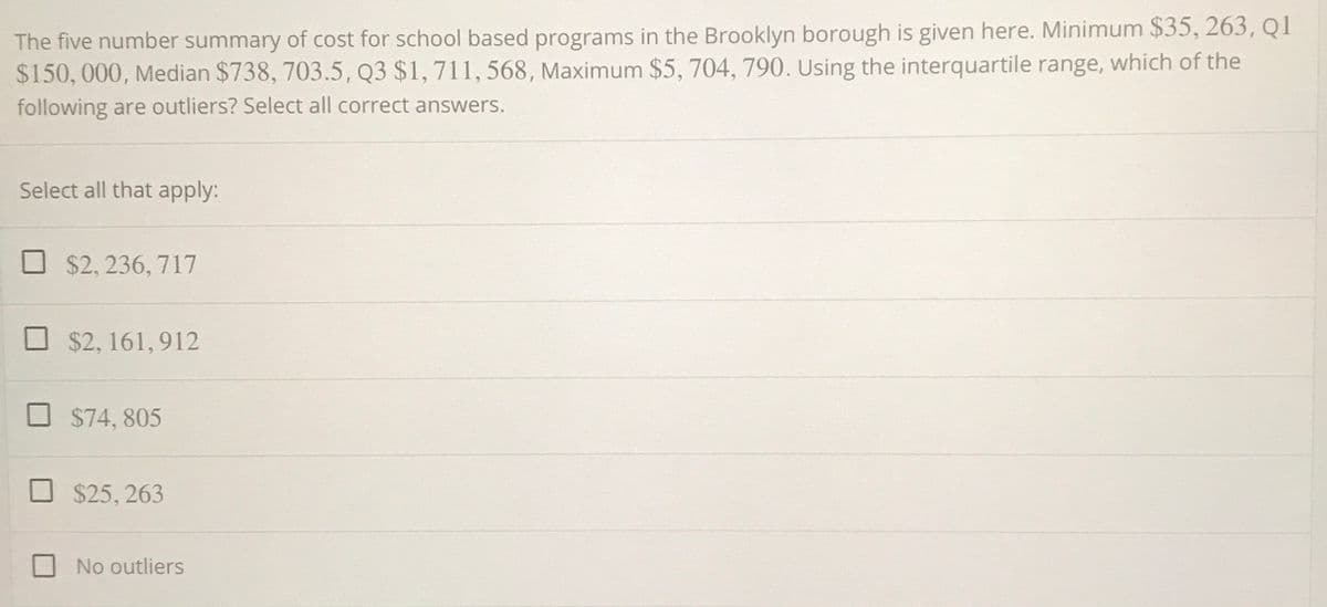 The five number summary of cost for school based programs in the Brooklyn borough is given here. Minimum $35, 263, Q1
$150, 000, Median $738, 703.5, Q3 $1, 711, 568, Maximum $5, 704, 790. Using the interquartile range, which of the
following are outliers? Select all correct answers.
Select all that apply:
$2, 236, 717
$2, 161, 912
$74, 805
$25, 263
No outliers
