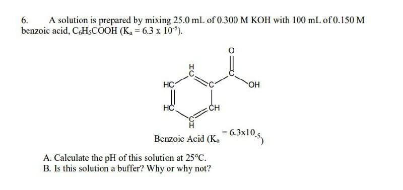 6.
A solution is prepared by mixing 25.0 mL of 0.300 M KOH with 100 mL of 0.150 M
benzoic acid, C6H5COOH (Ka = 6.3 x 105).
HC
HC
ΤΟ
CH
OH
Benzoic Acid (K₁ - 6.3x10.5
A. Calculate the pH of this solution at 25°C.
B. Is this solution a buffer? Why or why not?
