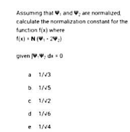 Assuming that , and are normalized,
calculate the normalization
constant for the
function f(x) where
f(x) = N(W₁-2₂)
given W., dx = 0
a 1/√3
b. 1/√5
c 1/√2
d. 1/√6
e
1/√4