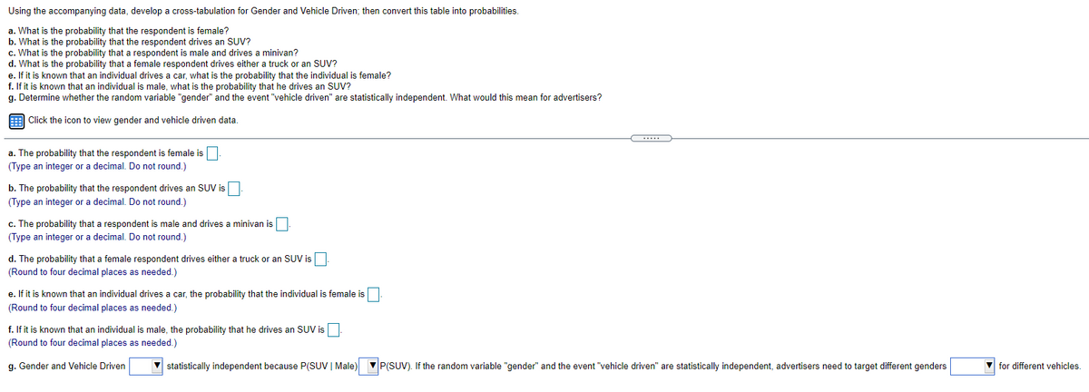 Using the accompanying data, develop a cross-tabulation for Gender and Vehicle Driven; then convert this table into probabilities.
a. What is the probability that the respondent is female?
b. What is the probability that the respondent drives an SUV?
c. What is the probability that a respondent is male and drives a minivan?
d. What is the probability that a female respondent drives either a truck or an SUV?
e. If it is known that an individual drives a car, what is the probability that the individual is female?
f. If it is known that an individual is male, what is the probability that he drives an SUV?
g. Determine whether the random variable "gender" and the event "vehicle driven" are statistically independent. What would this mean for advertisers?
E Click the icon to view gender and vehicle driven data.
.....
a. The probability that the respondent is female is
(Type an integer or a decimal. Do not round.)
b. The probability that the respondent drives an SUV is
(Type an integer or a decimal. Do not round.)
c. The probability that a respondent is male and drives a minivan is|
(Type an integer or a decimal. Do not round.)
d. The probability that a female respondent drives either a truck or an SUV is
(Round to four decimal places as needed.)
e. If it is known that an individual drives a car, the probability that the individual is female is
(Round to four decimal places as needed.)
f. If it is known that an individual is male, the probability that he drives an SUV is
(Round to four decimal places as needed.)
g. Gender and Vehicle Driven
statistically independent because P(SUV | Male)
P(SUV). If the random variable "gender" and the event "vehicle driven" are statistically independent, advertisers need to target different genders
V for different vehicles.
