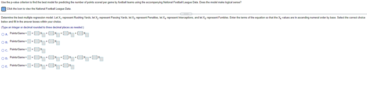 Use the p-value criterion to find the best model for predicting the number of points scored per game by football teams using the accompanying National Football League Data. Does the model make logical sense?
Click the icon to view the National Football Leaque Data.
Determine the best multiple regression model. Let X, represent Rushing Yards, let X, represent Passing Yards, let X, represent Penalties, let X, represent Interceptions, and let Xg represent Fumbles. Enter the terms of the equation so that the Xy-values are in ascending numeral order by base. Select the correct choice
below and fill in the answer boxes within your choice.
(Type an integer or decimal rounded to three decimal places as needed.)
O A. Points/Game =
O B. Points/Game =
Oc. Points/Game =
OD.
Points/Game =
+ ( DX
Points/Game =
O E.
