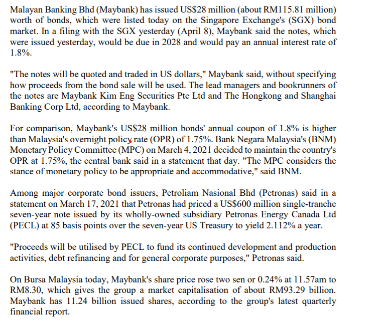 Malayan Banking Bhd (Maybank) has issued US$28 million (about RM115.81 million)
worth of bonds, which were listed today on the Singapore Exchange's (SGX) bond
market. In a filing with the SGX yesterday (April 8), Maybank said the notes, which
were issued yesterday, would be due in 2028 and would pay an annual interest rate of
1.8%.
"The notes will be quoted and traded in US dollars," Maybank said, without specifying
how proceeds from the bond sale will be used. The lead managers and bookrunners of
the notes are Maybank Kim Eng Securities Pte Ltd and The Hongkong and Shanghai
Banking Corp Ltd, according to Maybank.
For comparison, Maybank's US$28 million bonds' annual coupon of 1.8% is higher
than Malaysia's overnight policy rate (OPR) of 1.75%. Bank Negara Malaysia's (BNM)
Monetary Policy Committee (MPC) on March 4, 2021 decided to maintain the country's
OPR at 1.75%, the central bank said in a statement that day. "The MPC considers the
stance of monetary policy to be appropriate and accommodative," said BNM.
Among major corporate bond issuers, Petroliam Nasional Bhd (Petronas) said in a
statement on March 17, 2021 that Petronas had priced a US$600 million single-tranche
seven-year note issued by its wholly-owned subsidiary Petronas Energy Canada Ltd
(PECL) at 85 basis points over the seven-year US Treasury to yield 2.112% a year.
"Proceeds will be utilised by PECL to fund its continued development and production
activities, debt refinancing and for general corporate purposes," Petronas said.
On Bursa Malaysia today, Maybank's share price rose two sen or 0.24% at 11.57am to
RM8.30, which gives the group a market capitalisation of about RM93.29 billion.
Maybank has 11.24 billion issued shares, according to the group's latest quarterly
financial report.
