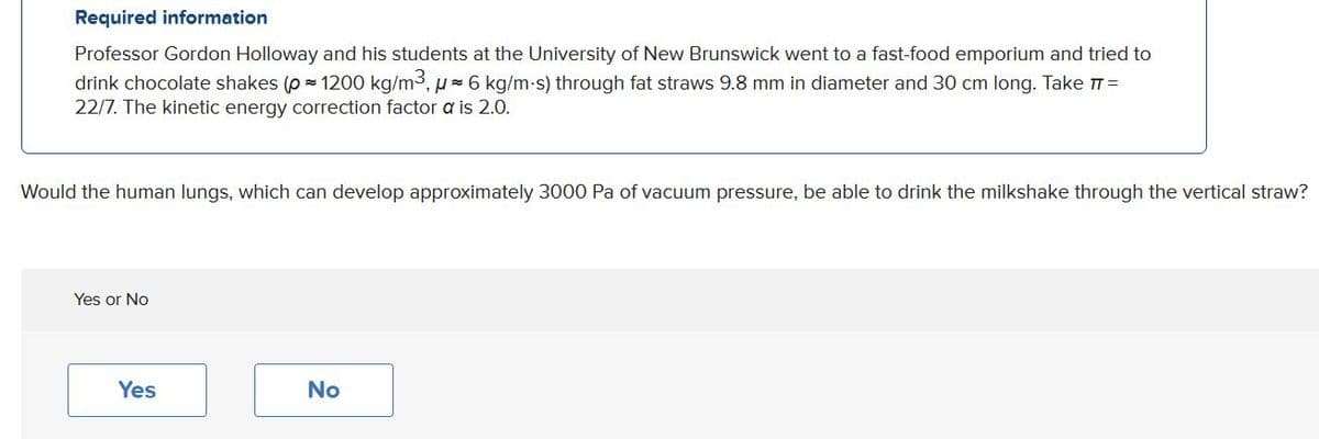 Required information
Professor Gordon Holloway and his students at the University of New Brunswick went to a fast-food emporium and tried to
drink chocolate shakes (p = 1200 kg/m3, u=6 kg/m-s) through fat straws 9.8 mm in diameter and 30 cm long. Take TT=
22/7. The kinetic energy correction factor a is 2.0.
Would the human lungs, which can develop approximately 3000 Pa of vacuum pressure, be able to drink the milkshake through the vertical straw?
Yes or No
Yes
No
