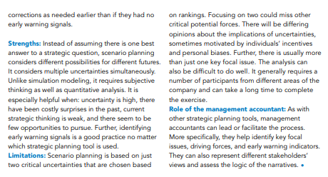 on rankings. Focusing on two could miss other
critical potential forces. There will be differing
opinions about the implications of uncertainties,
sometimes motivated by individuals' incentives
and personal biases. Further, there is usually more
corrections as needed earlier than if they had no
early warning signals.
Strengths: Instead of assuming there is one best
answer to a strategic question, scenario planning
considers different possibilities for different futures. than just one key focal issue. The analysis can
It considers multiple uncertainties simultaneously.
Unlike simulation modeling, it requires subjective
thinking as well as quantitative analysis. It is
especially helpful when: uncertainty is high, there
have been costly surprises in the past, current
strategic thinking is weak, and there seem to be
few opportunities to pursue. Further, identifying
early warning signals is a good practice no matter
which strategic planning tool is used.
Limitations: Scenario planning is based on just
also be difficult to do well. It generally requires a
number of participants from different areas of the
company and can take a long time to complete
the exercise.
Role of the management accountant: As with
other strategic planning tools, management
accountants can lead or facilitate the process.
More specifically, they help identify key focal
issues, driving forces, and early warning indicators.
They can also represent different stakeholders'
views and assess the logic of the narratives. .
two critical uncertainties that are chosen based
