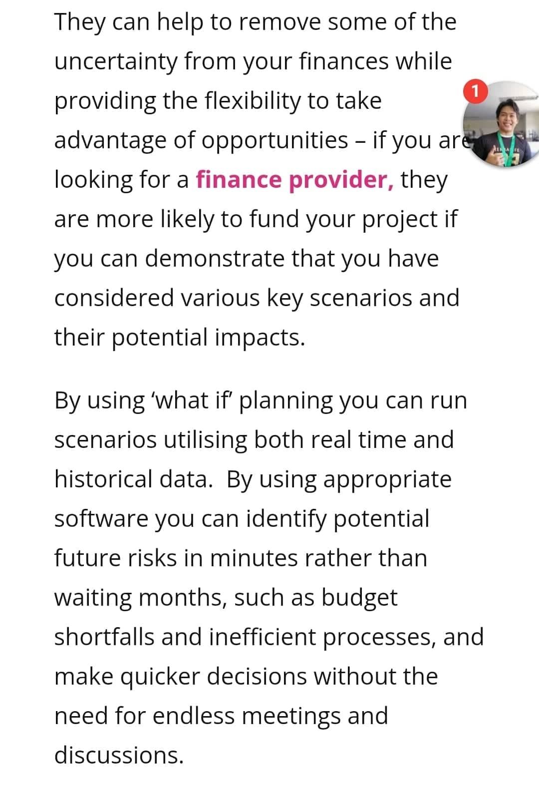 They can help to remove some of the
uncertainty from your finances while
1
providing the flexibility to take
advantage of opportunities - if you are
looking for a finance provider, they
are more likely to fund your project if
you can demonstrate that you have
considered various key scenarios and
their potential impacts.
By using 'what if planning you can run
scenarios utilising both real time and
historical data. By using appropriate
software you can identify potential
future risks in minutes rather than
waiting months, such as budget
shortfalls and inefficient processes, and
make quicker decisions without the
need for endless meetings and
discussions.
