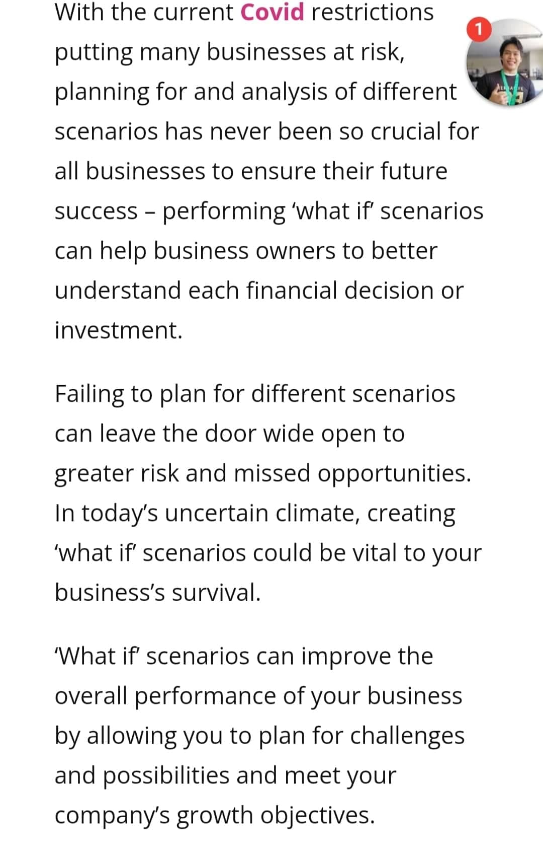 With the current Covid restrictions
1
putting many businesses at risk,
planning for and analysis of different
ALAE
scenarios has never been so crucial for
all businesses to ensure their future
success - performing 'what if scenarios
can help business owners to better
understand each financial decision or
investment.
Failing to plan for different scenarios
can leave the door wide open to
greater risk and missed opportunities.
In today's uncertain climate, creating
'what if' scenarios could be vital to your
business's survival.
'What if' scenarios can improve the
overall performance of your business
by allowing you to plan for challenges
and possibilities and meet your
company's growth objectives.
