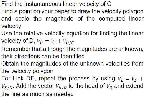 Find the instantaneous linear velocity of C
Find a point on your paper to draw the velocity polygon
and scale the magnitude of the computed linear
velocity
Use the relative velocity equation for finding the linear
velocity of D; Vp = Vc + Vp/c
Remember that although the magnitudes are unknown,
their directions can be identified
Obtain the magnitudes of the unknown velocities from
the velocity polygon
For Link DE, repeat the process by using VẸ = Vp +
VE ID. Add the vector VE/D to the head of p and extend
the line as much as needed
