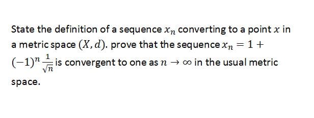 State the definition of a sequence xn converting to a point x in
a metric space (X,d). prove that the sequence xn =1+
(-1)" is convergent to one as n → o in the usual metric
space.
