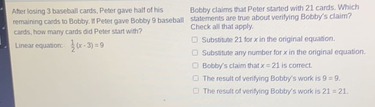 After losing 3 baseball cards, Peter gave half of his
remaining cards to Bobby. If Peter gave Bobby 9 baseball
cards, how many cards did Peter start with?
Linear equation:
(x-3) = 9
Bobby claims that Peter started with 21 cards. Which
statements are true about verifying Bobby's claim?
Check all that apply.
O Substitute 21 for x in the original equation.
Substitute any number for x in the original equation.
Bobby's claim that x = 21 is correct.
The result of verifying Bobby's work is 9 = 9,
The result of verifying Bobby's work is 21 = 21.