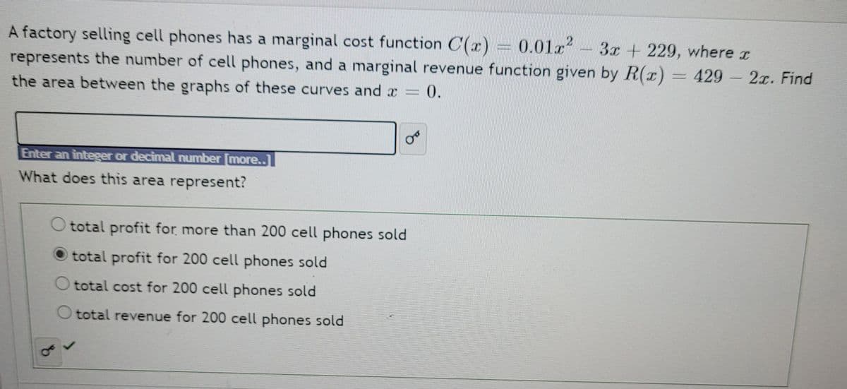 A factory selling cell phones has a marginal cost function C(x) 0.01x-3x+229, where r
represents the number of cell phones, and a marginal revenue function given by R(r)
429 2x. Find
=
the area between the graphs of these curves and x
=D0.
Enter an integer or decimal number [more..
What does this area represent?
O total profit for more than 200 cell phones sold
total profit for 200 cell phones sold
O total cost for 200 cell phones sold
O total revenue for 200 cell phones sold
