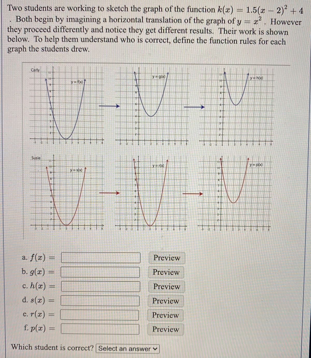 Two students are working to sketch the graph of the function k(x) = 1.5(x – 2)² + 4
Both begin by imagining a horizontal translation of the graph of y = x. However
they proceed differently and notice they get different results. Their work is shown
below. To help them understand who is correct, define the function rules for each
graph the students drew.
Carly
y g(x)
y=h(x)
10
y = f(x)
Susie
y=r(x)
y p(x)
10
y= s(x)
a. f(x) =
Preview
b. g(x) =
Preview
%3D
c. h(x) =
d. s(x) =
Preview
Preview
e. r(x) =
f. p(x) = [|
Preview
Preview
Which student is correct? Select an answer ♥
