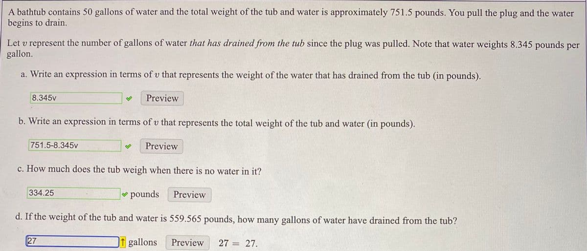A bathtub contains 50 gallons of water and the total weight of the tub and water is approximately 751.5 pounds. You pull the plug and the water
begins to drain.
Let v represent the number of gallons of water that has drained from the tub since the plug was pulled. Note that water weights 8.345 pounds per
gallon.
a. Write an expression in terms of v that represents the weight of the water that has drained from the tub (in pounds).
8.345v
Preview
b. Write an expression in terms of v that represents the total weight of the tub and water (in pounds).
751.5-8.345v
Preview
c. How much does the tub weigh when there is no water in it?
334.25
pounds
Preview
d. If the weight of the tub and water is 559.565 pounds, how many gallons of water have drained from the tub?
27
1 gallons
Preview
27 = 27.
