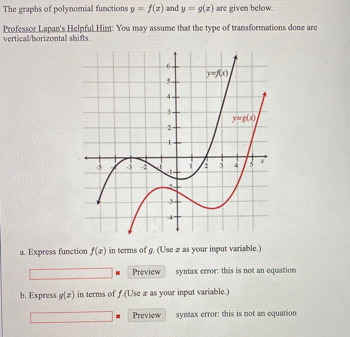 The graphs of polynomial functions y = f(x) and y = g(x) are given below.
%3D
Professor Lapan's Helpful Hint: You may assume that the type of transformations done are
vertical/horizontal shifts.
y=f(x)
5.
4.
3+
y=g(x)
2-
-3 -2
4
-3-
a. Express function f(x) in terms of g. (Use x as your input variable.)
Preview
syntax error: this is not an equation
b. Express g(x) in terms of f.(Use x as your input variable.)
Preview
syntax error: this is not an equation
寸
31
