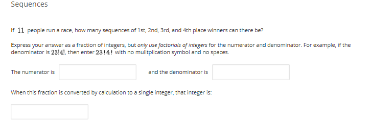 Sequences
If 11 people run a race, how many sequences of 1st, 2nd, 3rd, and 4th place winners can there be?
Express your answer as a fraction of integers, but only use foctorials of integers for the numerator and denominator. For example, if the
denominator is 23!4!, then enter 23!4! with no mulitplication symbol and no spaces.
The numerator is
and the denominator is
When this fraction is converted by calculation to a single integer, that integer is:
