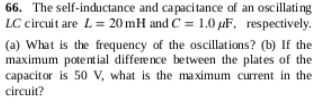 66. The self-inductance and capacitance of an oscillating
LC circuit are L= 20 mH and C = 1.0 µF, respectively.
(a) What is the frequency of the oscillations? (b) If the
maximum potential differe nce between the plates of the
capacitor is 50 V, what is the maximum current in the
circuit?
