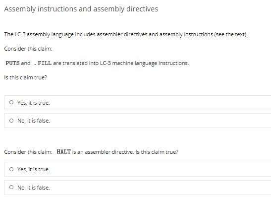 Assembly instructions and assembly directives
The LC-3 assembly language includes assembler directives and assembly instructions (see the text).
Consider this claim:
PUTS and . FILL are translated into LC-3 machine language instructions.
Is this claim true?
O Yes, it is true.
O No, it is false.
Consider this claim: HALT is an assembler directive. Is this claim true?
O Yes, it is true.
O No, it is false.
