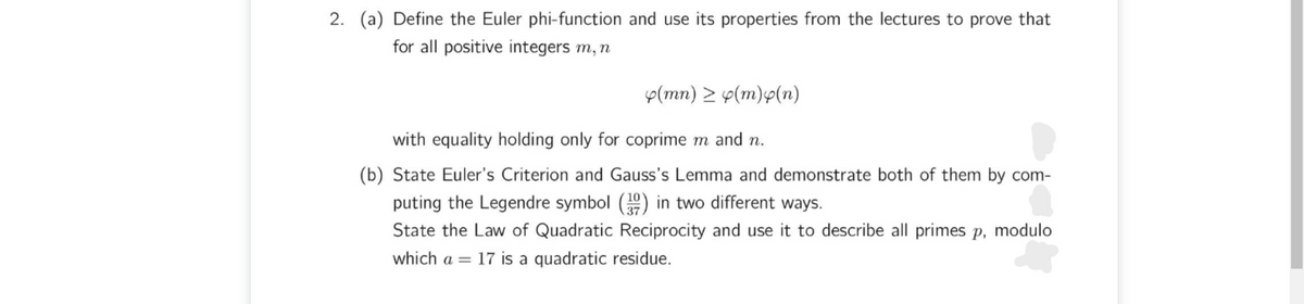 2. (a) Define the Euler phi-function and use its properties from the lectures to prove that
for all positive integers m, n
p(mn) > y(m)p(n)
with equality holding only for coprime m and n.
(b) State Euler's Criterion and Gauss's Lemma and demonstrate both of them by com-
puting the Legendre symbol (9) in two different ways.
State the Law of Quadratic Reciprocity and use it to describe all primes p, modulo
which a = 17 is a quadratic residue.
