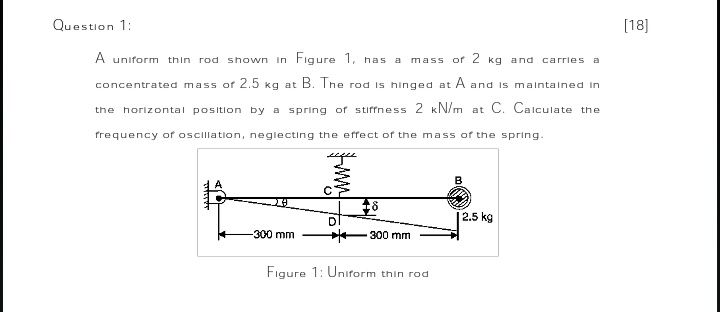 Question 1:
[18]
A uniform thin rod shown In Figure I, has a
mass of 2 kg and carries a
concentrated mass of 2.5 kg at B. Ine rod is hinged at A and Is malntained in
the horizontal position by a spring of stiffness 2 kN/m at C. Calculate the
frequency of oscillation, neglecting the effect of the mass of the spring.
2.5 kg
-300 mm
300 mm
Figure 1: Uniform thin rod
