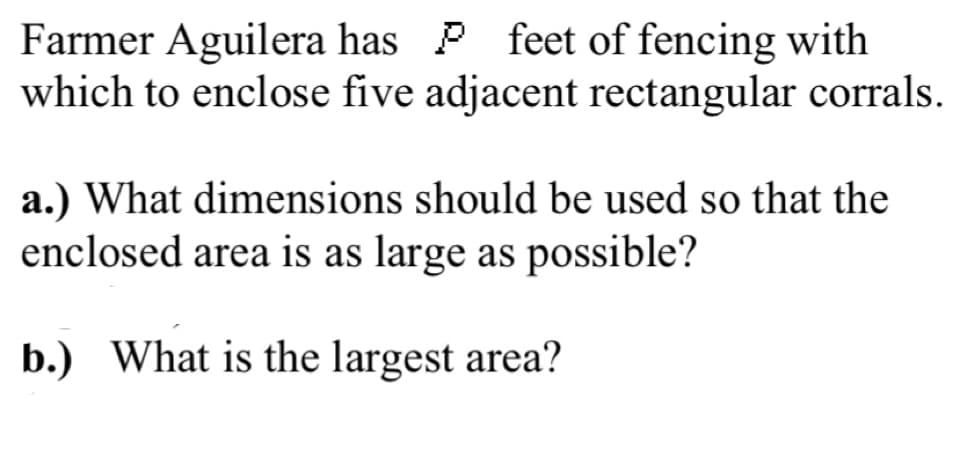 Farmer Aguilera has P feet of fencing with
which to enclose five adjacent rectangular corrals.
a.) What dimensions should be used so that the
enclosed area is as large as possible?
b.) What is the largest area?
