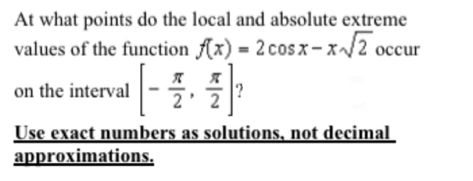 At what points do the local and absolute extreme
values of the function (x) = 2 cos x – x/2 occur
on the interval
Use exact numbers as solutions, not decimal
approximations.
