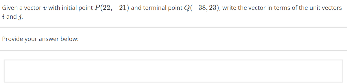 Given a vector v with initial point P(22, −21) and terminal point Q(-38, 23), write the vector in terms of the unit vectors
i and j.
Provide your answer below: