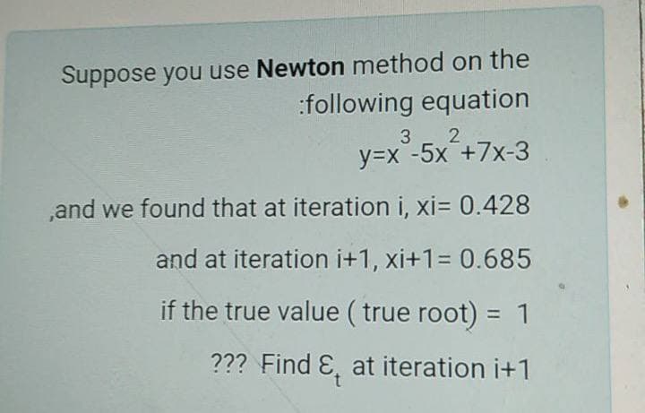 Suppose you use Newton method on the
:following equation
3
2
y=x -5x +7x-3
,and we found that at iteration i, xi= 0.428
and at iteration i+1, xi+1= 0.685
if the true value ( true root) = 1
??? Find E, at iteration i+1

