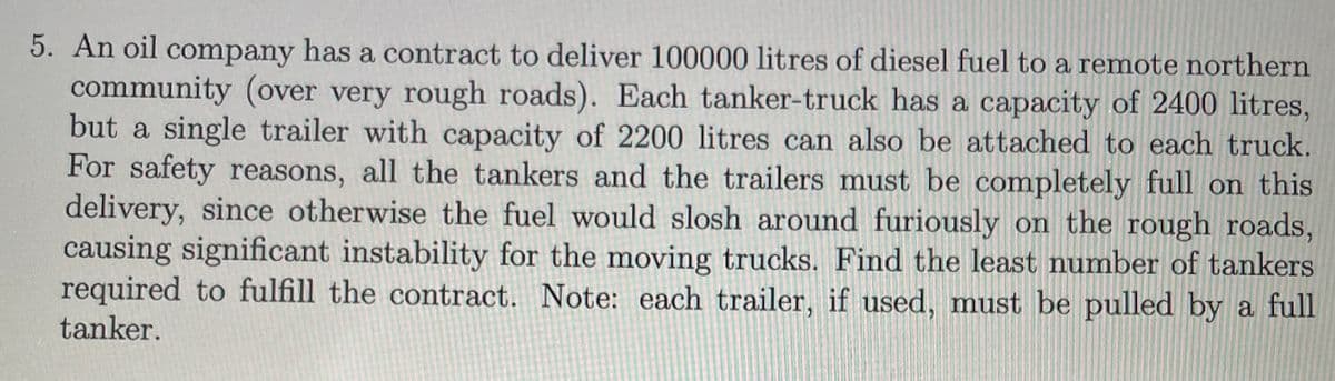 5. An oil company has a contract to deliver 100000 litres of diesel fuel to a remote northern
community (over very rough roads). Each tanker-truck has a capacity of 2400 litres,
but a single trailer with capacity of 2200 litres can also be attached to each truck.
For safety reasons, all the tankers and the trailers must be completely full on this
delivery, since otherwise the fuel would slosh around furiously on the rough roads,
causing significant instability for the moving trucks. Find the least number of tankers
required to fulfill the contract. Note: each trailer, if used, must be pulled by a full
tanker.