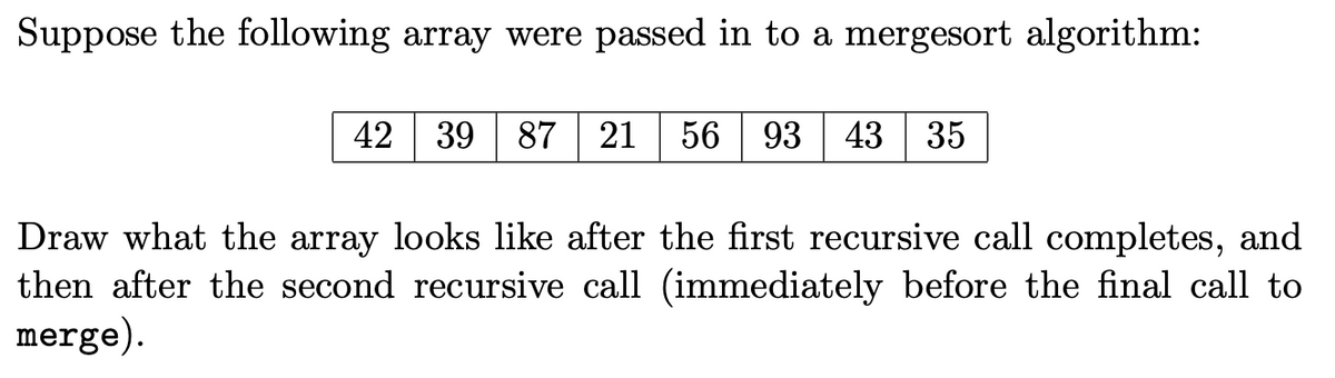 Suppose the following array were passed in to a mergesort algorithm:
42
39 87
21 56
93
43
35
and
Draw what the array looks like after the first recursive call completes,
then after the second recursive call (immediately before the final call to
merge).

