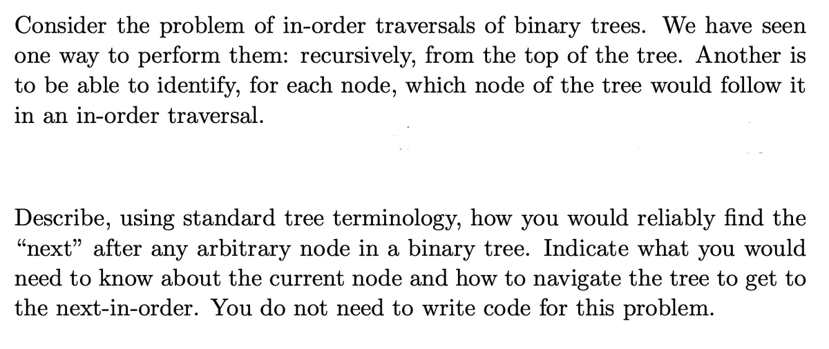 Consider the problem of in-order traversals of binary trees. We have seen
one way to perform them: recursively, from the top of the tree. Another is
to be able to identify, for each node, which node of the tree would follow it
in an in-order traversal.
Describe, using standard tree terminology, how you would reliably find the
"next" after any arbitrary node in a binary tree. Indicate what you would
need to know about the current node and how to navigate the tree to get to
the next-in-order. You do not need to write code for this problem.
