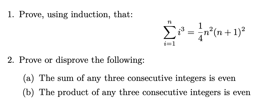 1. Prove, using induction, that:
Σ
1
n²(n + 1)2
4
i=1
2. Prove or disprove the following:
(a) The sum of any three consecutive integers is even
(b) The product of any three consecutive integers is even

