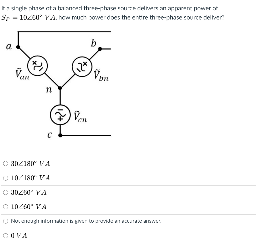 If a single phase of a balanced three-phase source delivers an apparent power of
Sp = 10260°VA, how much power does the entire three-phase source deliver?
b
а
Van
bn
n
Ven
сп
C
O 30/180° VA
O 102180° VA
O 30260° VA
O 10260° VA
Not enough information is given to provide an accurate answer.
O OVA
