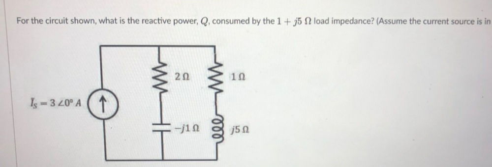 For the circuit shown, what is the reactive power, Q, consumed by the 1+ j5 N load impedance? (Assume the current source is in
2Ω
10
Is 3 20° A
-j10
j50
wwHH
