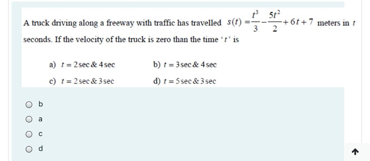 A truck driving along a freeway with traffic has travelled s(t)
3
? 5t?
+6t+7 meters in t
2
%3D
seconds. If the velocity of the truck is zero than the time 't' is
a) t = 2 sec & 4 sec
b) t = 3 sec & 4sec
c) t = 2 sec & 3 sec
d) t = 5 sec & 3 sec
b
a
