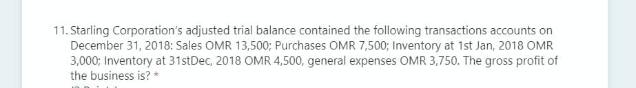 11. Starling Corporation's adjusted trial balance contained the following transactions accounts on
December 31, 2018: Sales OMR 13,500; Purchases OMR 7,500; Inventory at 1st Jan, 2018 OMR
3,000; Inventory at 31stDec, 2018 OMR 4,500, general expenses OMR 3,750. The gross profit of
the business is? *
