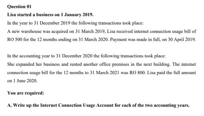 Question 01
Lisa started a business on 1 January 2019.
In the year to 31 December 2019 the following transactions took place:
A new warehouse was acquired on 31 March 2019, Lisa received internet connection usage bill of
RO 500 for the 12 months ending on 31 March 2020. Payment was made in full, on 30 April 2019.
In the accounting year to 31 December 2020 the following transactions took place:
She expanded her business and rented another office premises in the next building. The internet
connection usage bill for the 12 months to 31 March 2021 was RO 800. Lisa paid the full amount
on 1 June 2020.
You are required:
A. Write up the Internet Connection Usage Account for each of the two accounting years.
