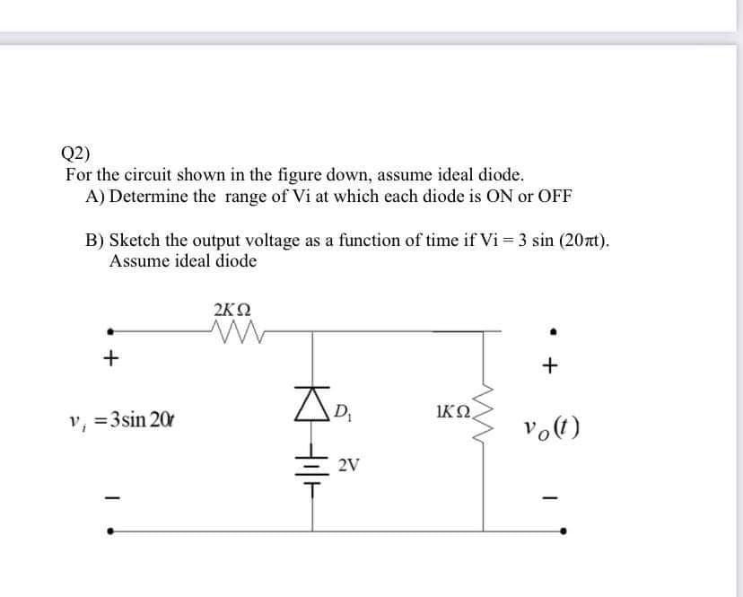 Q2)
For the circuit shown in the figure down, assume ideal diode.
A) Determine the range of Vi at which each diode is ON or OFF
B) Sketch the output voltage as a function of time if Vi 3 sin (20zt).
Assume ideal diode
2K2
AD
IKO
v, =3sin 20
2V
+
KHI-
