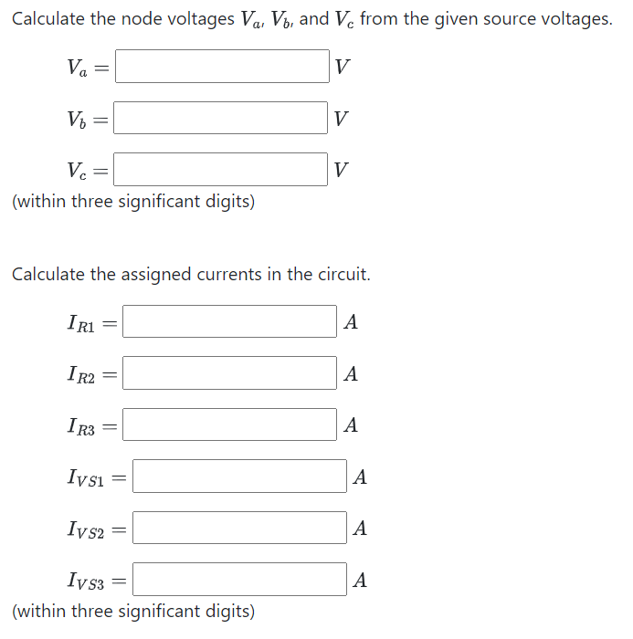 Calculate the node voltages Va, Vb, and Vc from the given source voltages.
Va =
V₂
=
Vc =
(within three significant digits)
IR1
IR2 =
IR3
Ivs1 =
Ivs2
Calculate the assigned currents in the circuit.
A
=
=
V
Ivs3 =
(within three significant digits)
V
V
A
A
A
A
|A