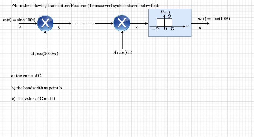 P4: In the following transmitter/Receiver (Transceiver) system shown below find:
H(w)
m(t)
=
sinc(100t)
a
X
b
A₁ cos(1000mt)
a) the value of C.
b) the bandwidth at point b.
c) the value of G and D
X
A₂ cos(Ct)
С
-D 0 D
m(t) = sinc(100t)
d