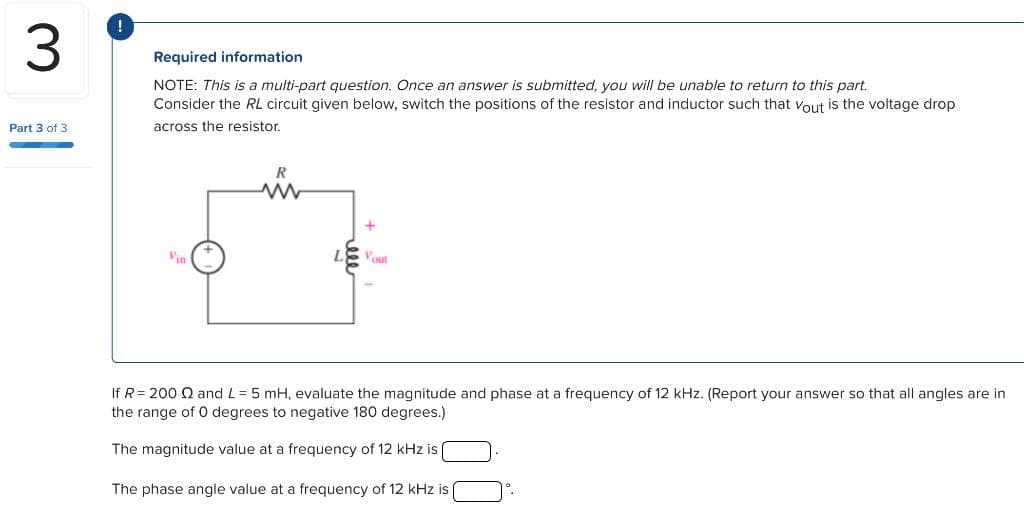 3
Part 3 of 3
!
Required information
NOTE: This is a multi-part question. Once an answer is submitted, you will be unable to return to this part.
Consider the RL circuit given below, switch the positions of the resistor and inductor such that Vout is the voltage drop
across the resistor.
R
www
out
If R= 200 2 and L = 5 mH, evaluate the magnitude and phase at a frequency of 12 kHz. (Report your answer so that all angles are in
the range of 0 degrees to negative 180 degrees.)
The magnitude value at a frequency of 12 kHz is (
The phase angle value at a frequency of 12 kHz is