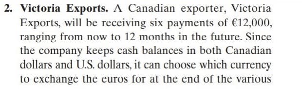 2. Victoria Exports. A Canadian exporter, Victoria
Exports, will be receiving six payments of €12,000,
ranging from now to 12 months in the future. Since
the company keeps cash balances in both Canadian
dollars and U.S. dollars, it can choose which currency
to exchange the euros for at the end of the various
