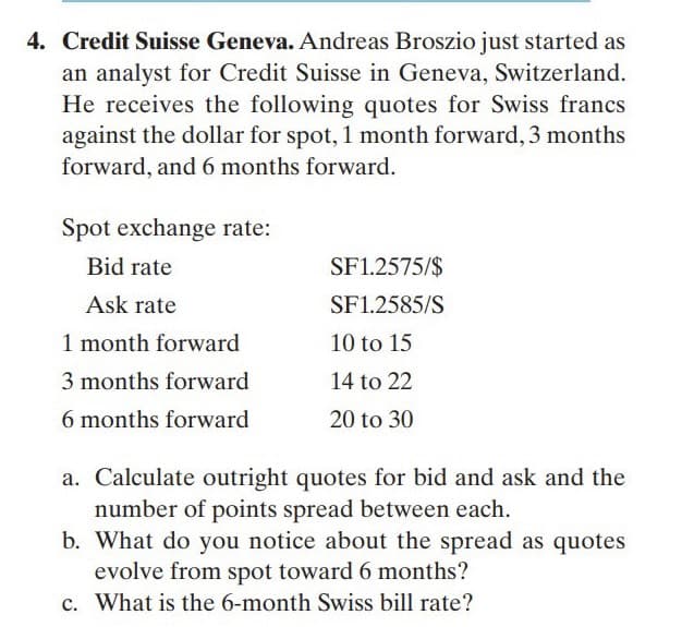 4. Credit Suisse Geneva. Andreas Broszio just started as
an analyst for Credit Suisse in Geneva, Switzerland.
He receives the following quotes for Swiss francs
against the dollar for spot, 1 month forward, 3 months
forward, and 6 months forward.
Spot exchange rate:
Bid rate
SF1.2575/$
Ask rate
SF1.2585/S
1 month forward
10 to 15
3 months forward
14 to 22
6 months forward
20 to 30
a. Calculate outright quotes for bid and ask and the
number of points spread between each.
b. What do you notice about the spread as quotes
evolve from spot toward 6 months?
c. What is the 6-month Swiss bill rate?
