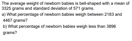 The average weight of newborn babies is bell-shaped with a mean of
3325 grams and standard deviation of 571 grams.
a) What percentage of newborn babies weigh between 2183 and
4467 grams?
b) What percentage of newborn babies weigh less than 3896
grams?
