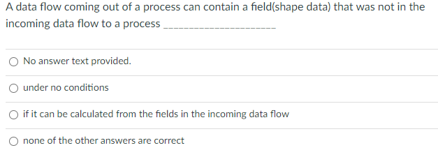 A data flow coming out of a process can contain a field(shape data) that was not in the
incoming data flow to a process
No answer text provided.
under no conditions
if it can be calculated from the fields in the incoming data flow
none of the other answers are correct
