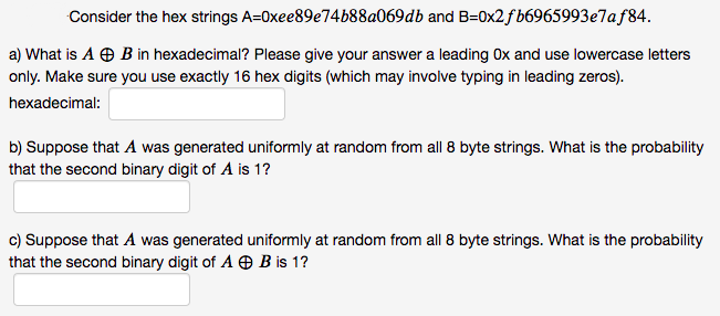 Consider the hex strings A=0xee89e74b88a069db and B=0x2fb6965993e7af84.
a) What is A O B in hexadecimal? Please give your answer a leading Ox and use lowercase letters
only. Make sure you use exactly 16 hex digits (which may involve typing in leading zeros).
hexadecimal:
b) Suppose that A was generated uniformly at random from all 8 byte strings. What is the probability
that the second binary digit of A is 1?
c) Suppose that A was generated uniformly at random from all 8 byte strings. What is the probability
that the second binary digit of A O B is 1?
