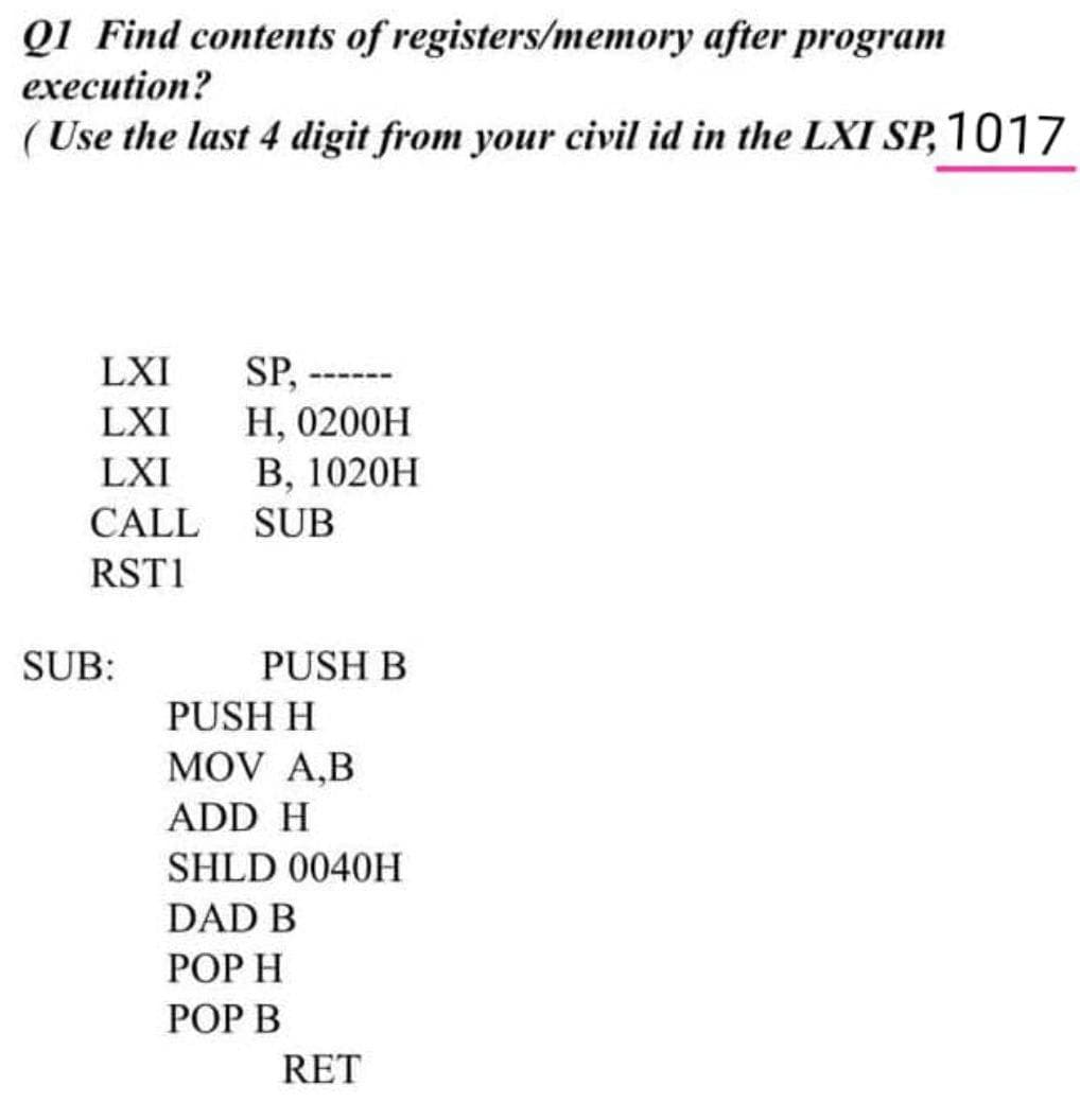 Q1 Find contents of registers/memory after program
еxecution?
(Use the last 4 digit from your civil id in the LXI SP, 1017
SP,
Н, 0200H
В, 1020H
LXI
-----
LXI
LXI
CALL
SUB
RST1
SUB:
PUSH B
PUSH H
MOV A,B
ADD H
SHLD 0040H
DAD B
РОР Н
POP B
RET
