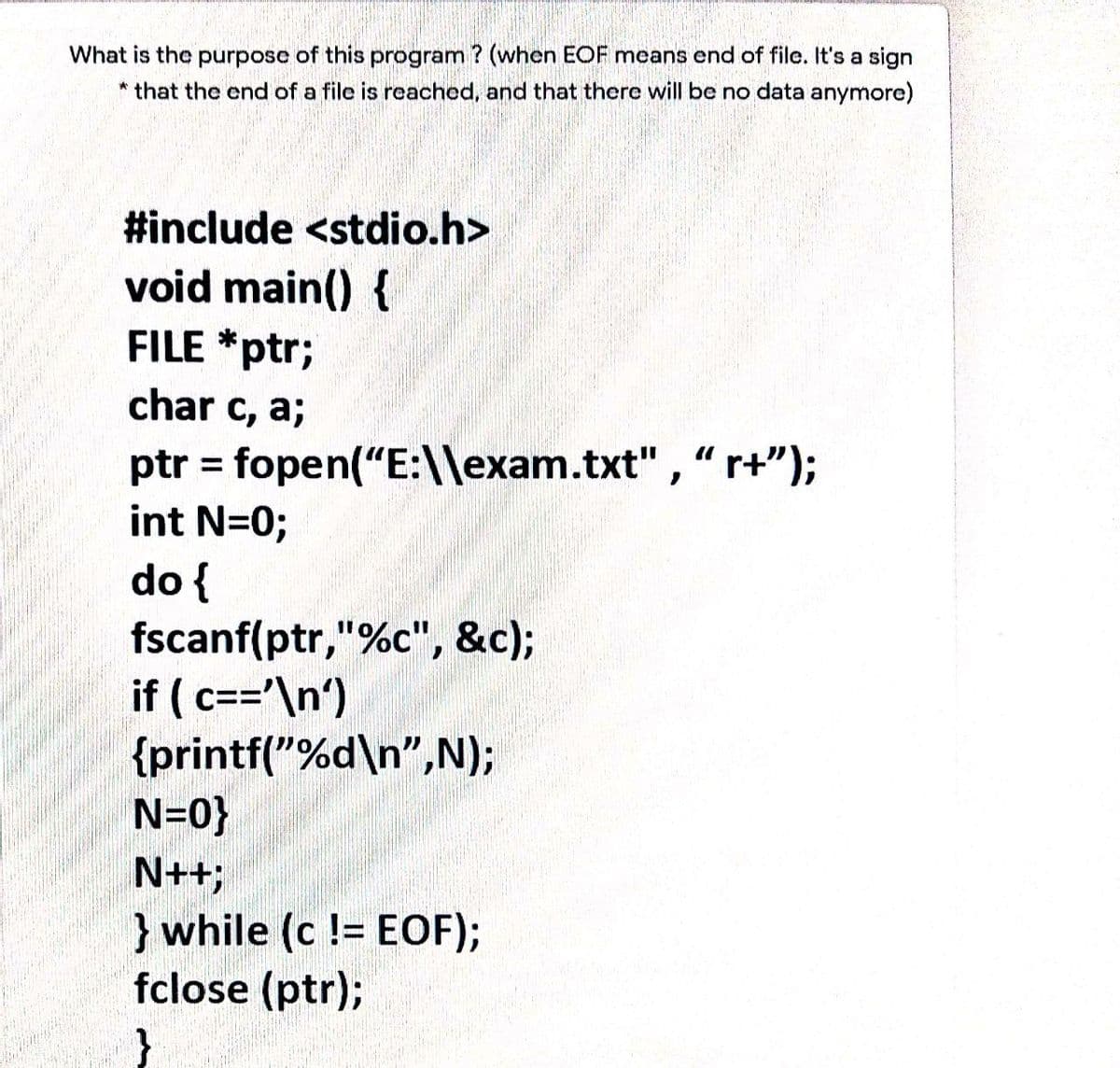What is the purpose of this program ? (when EOF means end of file. It's a sign
* that the end of a file is reached, and that there will be no data anymore)
#include <stdio.h>
void main() {
FILE *ptr;
char c, a;
ptr = fopen("E:\\exam.txt" , " r+");
int N=0;
%3D
do {
fscanf(ptr,"%c", &c);
if ( c=='\n')
{printf("%d\n",N);
N=0}
N++;
}while (c != EOF);
fclose (ptr);
