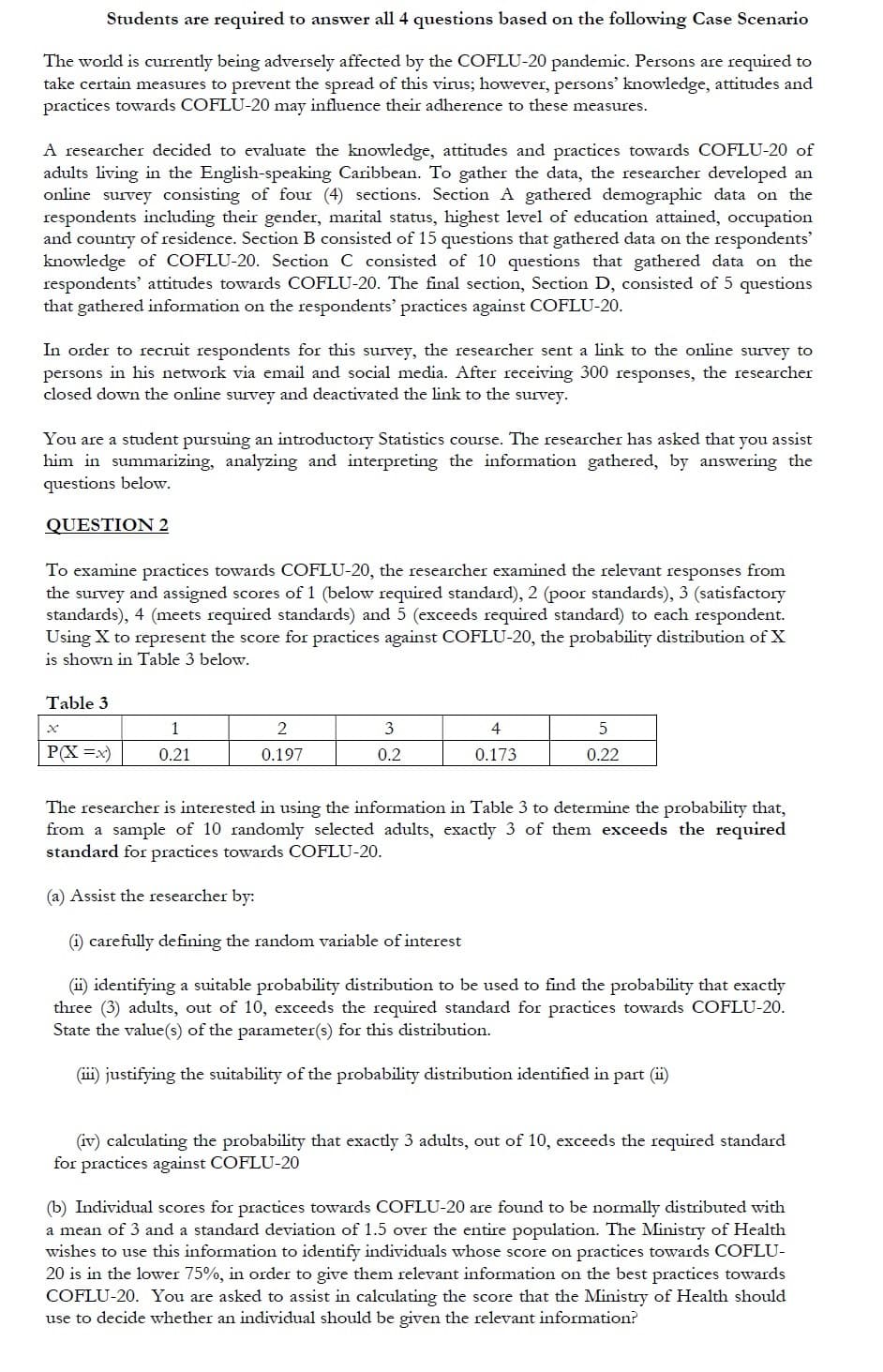 Students are required to answer all 4 questions based on the following Case Scenario
The world is currently being adversely affected by the COFLU-20 pandemic. Persons are required to
take certain measures to prevent the spread of this virus; however, persons' knowledge, attitudes and
practices towards COFLU-20 may influence their adherence to these measures.
A researcher decided to evaluate the knowledge, attitudes and practices towards COFLU-20 of
adults living in the English-speaking Caribbean. To gather the data, the researcher developed an
online survey consisting of four (4) sections. Section A gathered demographic data on the
respondents including their gender, marital status, highest level of education attained, occupation
and country of residence. Section B consisted of 15 questions that gathered data on the respondents'
knowledge of COFLU-20. Section C consisted of 10 questions that gathered data on the
respondents' attitudes towards COFLU-20. The final section, Section D, consisted of 5 questions
that gathered information on the respondents' practices against COFLU-20.
In order to recruit respondents for this survey, the researcher sent a link to the online survey to
persons in his network via email and social media. After receiving 300 responses, the researcher
closed down the online survey and deactivated the link to the survey.
You are a student pursuing an introductory Statistics course. The researcher has asked that you assist
him in summarizing, analyzing and interpreting the information gathered, by answering the
questions below.
QUESTION 2
To examine practices towards COFLU-20, the researcher examined the relevant responses from
the survey and assigned scores of 1 (below required standard), 2 (poor standards), 3 (satisfactory
standards), 4 (meets required standards) and 5 (exceeds required standard) to each respondent.
Using X to represent the score for practices against COFLU-20, the probability distribution of X
is shown in Table 3 below.
Table 3
х
3
4
P(X =x)
0.21
0.197
0.2
0.173
0.22
The researcher is interested in using the information in Table 3 to determine the probability that,
from a sample of 10 randomly selected adults, exactly 3 of them exceeds the required
standard for practices towards COFLU-20.
(a) Assist the researcher by:
i) carefully defining the random variable of interest
(ii) identifying a suitable probability distribution to be used to find the probability that exactly
three (3) adults, out of 10, exceeds the required standard for practices towards COFLU-20.
State the value(s) of the parameter(s) for this distribution.
(ii) justifying the suitability of the probability distribution identified in part (ii)
(iv) calculating the probability that exactly 3 adults, out of 10, exceeds the required standard
for practices against COFLU-20
(b) Individual scores for practices towards COFLU-20 are found to be normally distributed with
a mean of 3 and a standard deviation of 1.5 over the entire population. The Ministry of Health
wishes to use this information to identify individuals whose score on practices towards COFLU-
20 is in the lower 75%, in order to give them relevant information on the best practices towards
COFLU-20. You are asked to assist in calculating the score that the Ministry of Health should
use to decide whether an individual should be given the relevant information?
